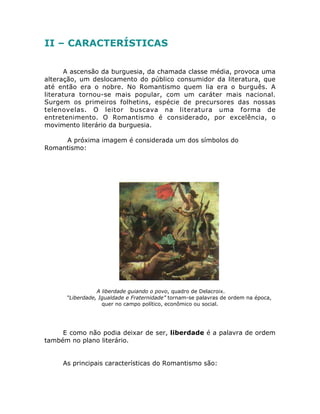 II – CARACTERÍSTICAS
A ascensão da burguesia, da chamada classe média, provoca uma
alteração, um deslocamento do público consumidor da literatura, que
até então era o nobre. No Romantismo quem lia era o burguês. A
literatura tornou-se mais popular, com um caráter mais nacional.
Surgem os primeiros folhetins, espécie de precursores das nossas
telenovelas. O leitor buscava na literatura uma forma de
entretenimento. O Romantismo é considerado, por excelência, o
movimento literário da burguesia.
A próxima imagem é considerada um dos símbolos do
Romantismo:
A liberdade guiando o povo, quadro de Delacroix.
“Liberdade, Igualdade e Fraternidade” tornam-se palavras de ordem na época,
quer no campo político, econômico ou social.
E como não podia deixar de ser, liberdade é a palavra de ordem
também no plano literário.
As principais características do Romantismo são:
 