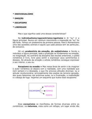 * INDIVIDUALISMO
* EMOÇÃO
* ESCAPISMO
* LIBERDADE
Mas o que significa cada uma dessas características?
No individualismo/egocentrismo/egotismo = O “eu” é a
figura principal. Nunca em nenhum movimento a imposição do “eu” foi
tão forte. Temos um predomínio da primeira pessoa. Para o Romantismo
uma das questões centrais é aquilo que cada pessoa tem de particular,
de exclusivo.
Há um predomínio da emoção, do subjetivismo = Sendo o
indivíduo a figura principal, toda a produção se fundamenta na emoção,
na imaginação. Ao contrário da disciplina das escolas anteriores, o poeta
romântico é livre, livre para sentir e expressar seus sentimentos e
desejos. Só através da emoção o artista romântico consegue expressar
o seu interior, o seu eu.
Escapismo ou evasão = Mas nessa ânsia de sentir e de imaginar
o autor romântico se depara com a realidade, com uma realidade que
nem sempre é a desejada, o que lhe provoca atitudes diversas: ou a
atitude revolucionária, principalmente dos poetas da terceira geração,
dos quais falaremos nas próximas aulas, ou a frustração, a insatisfação
e o desejo de fuga. Vejamos um esquema que ilustra esse escapismo:
NATUREZA
ESCAPISMO SONHO
MORTE
Esse escapismo se manifestou de formas diversas entre os
românticos: na natureza, vista como um refúgio, um lugar ainda não
 