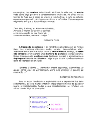 corrompido; nos sonhos, substituindo as dores da vida real; na morte
vista como algo positivo e constantemente invocada. Há ainda outras
formas de fuga que a essas se unem: a vida boêmia, o culto da solidão,
o gosto pelo passado, por lugares exóticos e mórbidos. Veja o seguinte
fragmento em que o autor deseja a morte:
“Por isso, é morte, eu amo-te e não temo.
Por isso, é morte, eu quero-te comigo.
Leva-me à região da paz horrenda,
Leva-me ao nada, leva-me contigo.”
Junqueira Freire
A liberdade de criação = Os românticos abandonaram as formas
fixas dos modelos clássicos {ode, soneto, decassílabos, etc};
abandonaram as rimas e valorizaram o verso branco, ou seja, o verso
não rimado; promoveram uma mistura de gêneros; enriqueceram a
língua incorporando neologismos (palavras novas) e aproximando a
linguagem literária da coloquial. Veja o que diz um romântico sobre a
idéia da liberdade de criação:
“Quanto à forma ... nenhuma ordem seguimos; exprimindo as
idéias como elas se apresentam, para não destruir o acento da
inspiração ...”
Gonçalves de Magalhães
Para o autor romântico o importante era a expressão dos seus
sentimentos, do seu mundo interior, independentemente de qualquer
forma preestabelecida. Todas essas características se refletem em
vários temas. Veja os principais:
* NACIONALISMO
* RELIGIOSIDADE
DO AMOR
* IDEALIZAÇÃO
DA MULHER
 