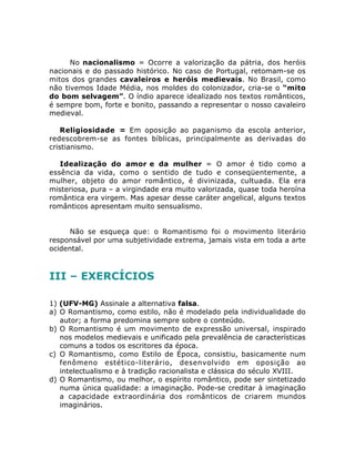 No nacionalismo = Ocorre a valorização da pátria, dos heróis
nacionais e do passado histórico. No caso de Portugal, retomam-se os
mitos dos grandes cavaleiros e heróis medievais. No Brasil, como
não tivemos Idade Média, nos moldes do colonizador, cria-se o “mito
do bom selvagem”. O índio aparece idealizado nos textos românticos,
é sempre bom, forte e bonito, passando a representar o nosso cavaleiro
medieval.
Religiosidade = Em oposição ao paganismo da escola anterior,
redescobrem-se as fontes bíblicas, principalmente as derivadas do
cristianismo.
Idealização do amor e da mulher = O amor é tido como a
essência da vida, como o sentido de tudo e conseqüentemente, a
mulher, objeto do amor romântico, é divinizada, cultuada. Ela era
misteriosa, pura – a virgindade era muito valorizada, quase toda heroína
romântica era virgem. Mas apesar desse caráter angelical, alguns textos
românticos apresentam muito sensualismo.
Não se esqueça que: o Romantismo foi o movimento literário
responsável por uma subjetividade extrema, jamais vista em toda a arte
ocidental.
III – EXERCÍCIOS
1) (UFV-MG) Assinale a alternativa falsa.
a) O Romantismo, como estilo, não é modelado pela individualidade do
autor; a forma predomina sempre sobre o conteúdo.
b) O Romantismo é um movimento de expressão universal, inspirado
nos modelos medievais e unificado pela prevalência de características
comuns a todos os escritores da época.
c) O Romantismo, como Estilo de Época, consistiu, basicamente num
fenômeno estético-literário, desenvolvido em oposição ao
intelectualismo e à tradição racionalista e clássica do século XVIII.
d) O Romantismo, ou melhor, o espírito romântico, pode ser sintetizado
numa única qualidade: a imaginação. Pode-se creditar à imaginação
a capacidade extraordinária dos românticos de criarem mundos
imaginários.
 