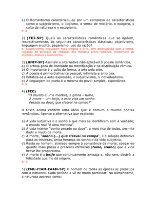 e) O Romantismo caracterizou-se por um complexo de características
como o subjetivismo, o ilogismo, o senso de mistério, o exagero, o
culto da natureza e o escapismo.
R: a
2) (FEI-SP) Quais as características românticas que se opõem,
respectivamente, às seguintes características clássicas: objetivismo,
linguagem erudita, paganismo, uso da razão?
R: Subjetivismo; linguagem mais simples e livre, sem preocupação com a forma;
negação do princípio da imitação dos modelos greco-romanos; predomínio de
emoções, anseios e sentimentos.
3) (UNIP-SP) Assinale a alternativa não-aplicável à poesia romântica;
a) O artista goza de liberdade na metrificação e na distribuição rítmica.
b) O importante é o culto da forma, a arte pela arte.
c) A poesia é primordialmente pessoal, intimista e amorosa.
d) Enfatiza-se a auto-expressão, o subjetivismo, o individualismo.
e) A linguagem do poeta é a mesma do povo: simples, espontânea.
R: b
4) (FCC)
“O mundo é uma mentira, a glória – fumo,
A morte – um beijo, e esta vida um sonho
Pesado ou doce, que s’esvai na campa!”
O texto acima contém uma idéia que é comum a muitos poetas
românticos. Aponte a alternativa que explicita:
a) A vida subjetiva e o sonho é que mais se identificam com a verdade;
o mundo real “é uma mentira”.
b) A vida interior “sonho pesado ou doce”, a mais rica de todas, permite
iludir o medo da morte.
c) A morte, “sonho (...) que s’esvai na campa”, é a solução definitiva
para as tristezas, única herança do sonho e da vida subjetiva.
d) Resta ao homem, atrelado sempre à consciência da morte, apegar-se
quanto mais possa a prazeres efêmeros (fumo, sonho) que a vida
breve lhe proporciona.
e) A morte é o beijo que continuamente ameaça e, não raro, destrói a
felicidade que lhe dá origem.
R: d
5) (FMU-FIAM-FAAM-SP) O homem de todas as épocas se preocupa
com a natureza. Cada período a vê de modo particular. No Romantismo,
a natureza aparece como:
 