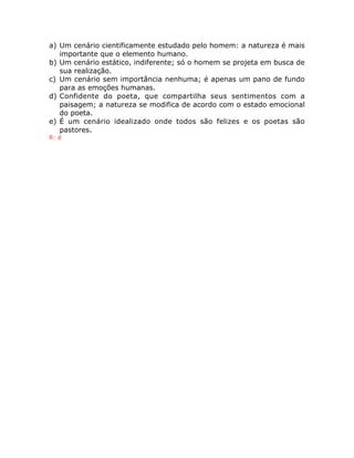a) Um cenário cientificamente estudado pelo homem: a natureza é mais
importante que o elemento humano.
b) Um cenário estático, indiferente; só o homem se projeta em busca de
sua realização.
c) Um cenário sem importância nenhuma; é apenas um pano de fundo
para as emoções humanas.
d) Confidente do poeta, que compartilha seus sentimentos com a
paisagem; a natureza se modifica de acordo com o estado emocional
do poeta.
e) É um cenário idealizado onde todos são felizes e os poetas são
pastores.
R: d
 