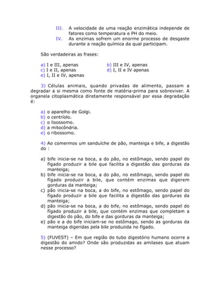 III. A velocidade de uma reação enzimática independe de
fatores como temperatura e PH do meio.
IV. As enzimas sofrem um enorme processo de desgaste
durante a reação química da qual participam.
São verdadeiras as frases:
a) I e III, apenas b) III e IV, apenas
c) I e II, apenas d) I, II e IV apenas
e) I, II e IV, apenas
3) Células animais, quando privadas de alimento, passam a
degradar a si mesma como fonte de matéria-prima para sobreviver. A
organela citoplasmática diretamente responsável por essa degradação
é:
a) o aparelho de Golgi.
b) o centríolo.
c) o lisossomo.
d) a mitocôndria.
e) o ribossomo.
4) Ao comermos um sanduíche de pão, manteiga e bife, a digestão
do :
a) bife inicia-se na boca, a do pão, no estômago, sendo papel do
fígado produzir a bile que facilita a digestão das gorduras da
manteiga;
b) bife inicia-se na boca, a do pão, no estômago, sendo papel do
fígado produzir a bile, que contém enzimas que digerem
gorduras da manteiga;
c) pão inicia-se na boca, a do bife, no estômago, sendo papel do
fígado produzir a bile que facilita a digestão das gorduras da
manteiga;
d) pão inicia-se na boca, a do bife, no estômago, sendo papel do
fígado produzir a bile, que contém enzimas que completam a
digestão do pão, do bife e das gorduras da manteiga;
e) pão e a do bife iniciam-se no estômago, sendo as gorduras da
manteiga digeridas pela bile produzida no fígado.
5) (FUVEST) – Em que região do tubo digestório humano ocorre a
digestão do amido? Onde são produzidas as amilases que atuam
nesse processo?
 