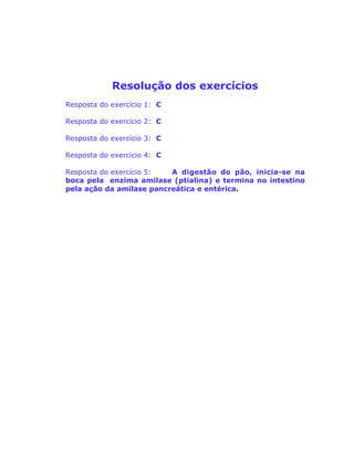 Resolução dos exercícios
Resposta do exercício 1: C
Resposta do exercício 2: C
Resposta do exercício 3: C
Resposta do exercício 4: C
Resposta do exercício 5: A digestão do pão, inicia-se na
boca pela enzima amilase (ptialina) e termina no intestino
pela ação da amilase pancreática e entérica.
 