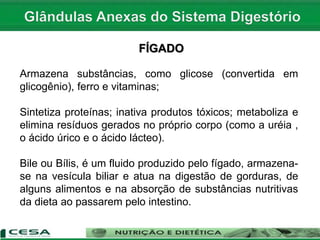 FÍGADO
Armazena substâncias, como glicose (convertida em
glicogênio), ferro e vitaminas;
Sintetiza proteínas; inativa produtos tóxicos; metaboliza e
elimina resíduos gerados no próprio corpo (como a uréia ,
o ácido úrico e o ácido lácteo).
Bile ou Bílis, é um fluido produzido pelo fígado, armazena-
se na vesícula biliar e atua na digestão de gorduras, de
alguns alimentos e na absorção de substâncias nutritivas
da dieta ao passarem pelo intestino.
 