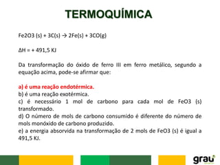 TERMOQUÍMICA
Fe2O3 (s) + 3C(s) → 2Fe(s) + 3CO(g)
ΔH = + 491,5 KJ
Da transformação do óxido de ferro III em ferro metálico, segundo a
equação acima, pode-se afirmar que:
a) é uma reação endotérmica.
b) é uma reação exotérmica.
c) é necessário 1 mol de carbono para cada mol de FeO3 (s)
transformado.
d) O número de mols de carbono consumido é diferente do número de
mols monóxido de carbono produzido.
e) a energia absorvida na transformação de 2 mols de FeO3 (s) é igual a
491,5 KJ.
 