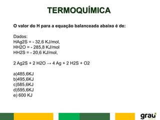 TERMOQUÍMICA
O valor do H para a equação balanceada abaixo é de:
Dados:
HAg2S = - 32,6 KJ/mol,
HH2O = - 285,8 KJ/mol
HH2S = - 20,6 KJ/mol,
2 Ag2S + 2 H2O → 4 Ag + 2 H2S + O2
a)485,6KJ
b)495,6KJ
c)585,6KJ
d)595,6KJ
e) 600 KJ
 