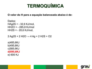TERMOQUÍMICA
O valor do H para a equação balanceada abaixo é de:
Dados:
HAg2S = - 32,6 KJ/mol,
HH2O = - 285,8 KJ/mol
HH2S = - 20,6 KJ/mol,
2 Ag2S + 2 H2O → 4 Ag + 2 H2S + O2
a)485,6KJ
b)495,6KJ
c)585,6KJ
d)595,6KJ
e) 600 KJ
 
