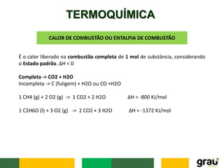 TERMOQUÍMICA
CALOR DE COMBUSTÃO OU ENTALPIA DE COMBUSTÃO
É o calor liberado na combustão completa de 1 mol de substância, considerando
o Estado padrão. ΔH < 0
Completa -> CO2 + H2O
Incompleta -> C (fuligem) + H2O ou CO +H2O
1 CH4 (g) + 2 O2 (g) -> 1 CO2 + 2 H2O ΔH = -800 KJ/mol
1 C2H6O (l) + 3 O2 (g) -> 2 CO2 + 3 H2O ΔH = -1372 KJ/mol
 