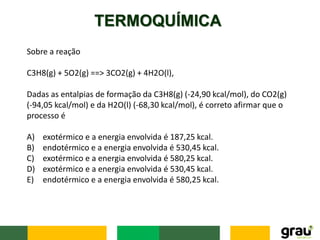 TERMOQUÍMICA
Sobre a reação
C3H8(g) + 5O2(g) ==> 3CO2(g) + 4H2O(l),
Dadas as entalpias de formação da C3H8(g) (-24,90 kcal/mol), do CO2(g)
(-94,05 kcal/mol) e da H2O(l) (-68,30 kcal/mol), é correto afirmar que o
processo é
A) exotérmico e a energia envolvida é 187,25 kcal.
B) endotérmico e a energia envolvida é 530,45 kcal.
C) exotérmico e a energia envolvida é 580,25 kcal.
D) exotérmico e a energia envolvida é 530,45 kcal.
E) endotérmico e a energia envolvida é 580,25 kcal.
 