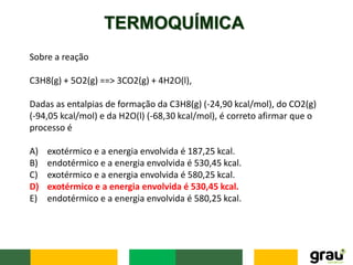 TERMOQUÍMICA
Sobre a reação
C3H8(g) + 5O2(g) ==> 3CO2(g) + 4H2O(l),
Dadas as entalpias de formação da C3H8(g) (-24,90 kcal/mol), do CO2(g)
(-94,05 kcal/mol) e da H2O(l) (-68,30 kcal/mol), é correto afirmar que o
processo é
A) exotérmico e a energia envolvida é 187,25 kcal.
B) endotérmico e a energia envolvida é 530,45 kcal.
C) exotérmico e a energia envolvida é 580,25 kcal.
D) exotérmico e a energia envolvida é 530,45 kcal.
E) endotérmico e a energia envolvida é 580,25 kcal.
 