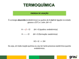 TERMOQUÍMICA
ENERGIA DE LIGAÇÃO
É a energia absorvida (endotérmico) na quebra de 1 mol de ligação no estado
gasoso a 25°C e 1 atm. ΔH > 0
H ----/--- Cl ΔH > 0 (quebra: endotérmica)
H ------- Cl ΔH < 0 (formação: exotérmica)
H2 + I2 -> 2HI
Ou seja, em toda reação química eu vou ter tanto processo exotérmico quanto
endotérmico.
 