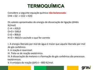 TERMOQUÍMICA
Considere a seguinte equação química não-balanceada:
CH4 + O2 -> CO2 + H2O
Os valores aproximados de energia de dissociação de ligação (∆Hdis
KJ/mol)
C–H = 410,0
O=O = 500,0
C=O = 800,0
H–O = 460,0 e assinale o que for correto
I. A energia liberada por mol de água é maior que aquela liberada por mol
de gás carbônico.
II. A reação é reversível.
III. Trata-se de reação exotérmica.
IV. A dissociação do metano e a formação do gás carbônico são processos
exotérmicos.
V. A entalpia da reação (∆H) é – 800 KJ/mol.
 