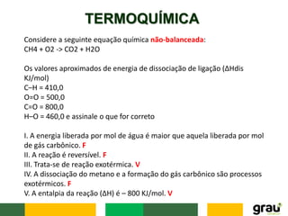 TERMOQUÍMICA
Considere a seguinte equação química não-balanceada:
CH4 + O2 -> CO2 + H2O
Os valores aproximados de energia de dissociação de ligação (∆Hdis
KJ/mol)
C–H = 410,0
O=O = 500,0
C=O = 800,0
H–O = 460,0 e assinale o que for correto
I. A energia liberada por mol de água é maior que aquela liberada por mol
de gás carbônico. F
II. A reação é reversível. F
III. Trata-se de reação exotérmica. V
IV. A dissociação do metano e a formação do gás carbônico são processos
exotérmicos. F
V. A entalpia da reação (∆H) é – 800 KJ/mol. V
 
