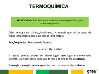 TERMOQUÍMICA
TERMOQUIMICA: Estuda a troca de calor, ou energia térmica, dos
processos químicos.
Calor: energia em trânsito/movimento. A energia que sai do corpo de
maior temperatura para o de menor temperatura.
Reação química: Rearranjo de átomos.
Ex.: 2H2 + O2 -> 2H2O
A reação química ocorre em algum lugar. Esse lugar é denominado
sistema. Exemplo: balão. Tudo que tá fora é chamado meio externo.
A energia da reação química permite que o sistema realize trabalho.
 
