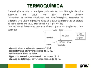 TERMOQUÍMICA
A dissolução de um sal em água pode ocorrer com liberação de calor,
absorção de calor ou sem efeito térmico.
Conhecidos os calores envolvidos nas transformações, mostradas no
diagrama que segue, é possível calcular o calor da dissolução de cloreto
de sódio sólido em água, produzindo Na+(aq) e Cl–(aq) .
Com os dados fornecidos, pode-se afirmar que a dissolução de 1 mol
desse sal
a) exotérmica, envolvendo cerca de 103 kJ.
b) endotérmica, envolvendo cerca de 103 kJ.
c) ocorre sem troca de calor.
d) pouco exotérmica, envolvendo menos de 10 kJ.
e) pouco endotérmica, envolvendo menos de 10 kJ.
 