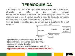 TERMOQUÍMICA
A dissolução de um sal em água pode ocorrer com liberação de calor,
absorção de calor ou sem efeito térmico.
Conhecidos os calores envolvidos nas transformações, mostradas no
diagrama que segue, é possível calcular o calor da dissolução de cloreto
de sódio sólido em água, produzindo Na+(aq) e Cl–(aq) .
Com os dados fornecidos, pode-se afirmar que a dissolução de 1 mol
desse sal
a) exotérmica, envolvendo cerca de 103 kJ.
b) endotérmica, envolvendo cerca de 103 kJ.
c) ocorre sem troca de calor.
d) pouco exotérmica, envolvendo menos de 10 kJ.
e) pouco endotérmica, envolvendo menos de 10 kJ.
 