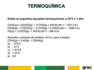 TERMOQUÍMICA
Dadas as seguintes equações termoquímicas, a 25°C e 1 atm:
C2H2(g) + (5/2)O2(g) ⭢ 2 CO2(g) + H2O(l) ΔH = - 1301,0 kJ
C2H6(g) + (7/2)O2(g) ⭢ 2 CO2(g) + 3 H2O(l) ΔH = - 1560,0 kJ
H2(g) + (1/2)O2(g) ⭢ H2O(l) ΔH = - 286,0 kJ
Assinale a variação de entalpia, em kJ, para a reação:
C2H2(g) + 2 H2(g) ⭢ C2H6(g).
a) - 313,0
b) - 27,0
c) + 313,0
d) + 27,0
e) 0,0
 