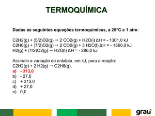 TERMOQUÍMICA
Dadas as seguintes equações termoquímicas, a 25°C e 1 atm:
C2H2(g) + (5/2)O2(g) ⭢ 2 CO2(g) + H2O(l) ΔH = - 1301,0 kJ
C2H6(g) + (7/2)O2(g) ⭢ 2 CO2(g) + 3 H2O(l) ΔH = - 1560,0 kJ
H2(g) + (1/2)O2(g) ⭢ H2O(l) ΔH = - 286,0 kJ
Assinale a variação de entalpia, em kJ, para a reação:
C2H2(g) + 2 H2(g) ⭢ C2H6(g).
a) - 313,0
b) - 27,0
c) + 313,0
d) + 27,0
e) 0,0
 