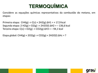 TERMOQUÍMICA
Considere as equações químicas representativas da combustão do metano, em
etapas:
Primeira etapa: CH4(g) -> C(s) + 2H2(g) ∆H1 = + 17,9 kcal
Segunda etapa: 2 H2(g) + O2(g) -> 2H2O(l) ∆H2 = – 136,6 kcal
Terceira etapa: C(s) + O2(g) -> CO2(g) ∆H3 = – 94,1 kcal
Etapa global: CH4(g) + 2O2(g) -> CO2(g) + 2H2O(l) ∆Hc = ?
 