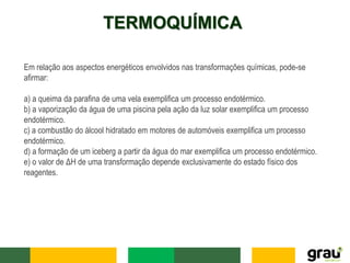 TERMOQUÍMICA
Em relação aos aspectos energéticos envolvidos nas transformações químicas, pode-se
afirmar:
a) a queima da parafina de uma vela exemplifica um processo endotérmico.
b) a vaporização da água de uma piscina pela ação da luz solar exemplifica um processo
endotérmico.
c) a combustão do álcool hidratado em motores de automóveis exemplifica um processo
endotérmico.
d) a formação de um iceberg a partir da água do mar exemplifica um processo endotérmico.
e) o valor de ΔH de uma transformação depende exclusivamente do estado físico dos
reagentes.
 