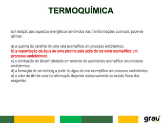 TERMOQUÍMICA
Em relação aos aspectos energéticos envolvidos nas transformações químicas, pode-se
afirmar:
a) a queima da parafina de uma vela exemplifica um processo endotérmico.
b) a vaporização da água de uma piscina pela ação da luz solar exemplifica um
processo endotérmico.
c) a combustão do álcool hidratado em motores de automóveis exemplifica um processo
endotérmico.
d) a formação de um iceberg a partir da água do mar exemplifica um processo endotérmico.
e) o valor de ΔH de uma transformação depende exclusivamente do estado físico dos
reagentes.
 
