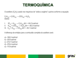 TERMOQUÍMICA
O acetileno (C2H2) usado nos maçaricos de “solda a oxigênio” queima conforme a equação:
C2H2(g) + 2,5O2(g) → 2CO2(g) + H2O(l)
Dados:
I. 2C(s) + H2(g) → C2H2(g) ΔH = +54,2 kcal/mol
II. H2(g) + 0,5O2(g) → H2O(l) ΔH = –68,3 kcal/mol
III. C(s) + O2(g) → CO2(g) ΔH = –94,1 kcal/mol
A diferença de entalpia para a combustão completa do acetileno será:
a) –188,2 kcal/mol
b) –330 kcal/mol
c) –310,7 kcal/mol
d) –376,4 kcal/mol
e) –115 kcal/mol
 