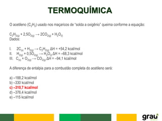 TERMOQUÍMICA
O acetileno (C2H2) usado nos maçaricos de “solda a oxigênio” queima conforme a equação:
C2H2(g) + 2,5O2(g) → 2CO2(g) + H2O(l)
Dados:
I. 2C(s) + H2(g) → C2H2(g) ΔH = +54,2 kcal/mol
II. H2(g) + 0,5O2(g) → H2O(l) ΔH = –68,3 kcal/mol
III. C(s) + O2(g) → CO2(g) ΔH = –94,1 kcal/mol
A diferença de entalpia para a combustão completa do acetileno será:
a) –188,2 kcal/mol
b) –330 kcal/mol
c) –310,7 kcal/mol
d) –376,4 kcal/mol
e) –115 kcal/mol
 