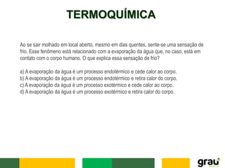 TERMOQUÍMICA
Ao se sair molhado em local aberto, mesmo em dias quentes, sente-se uma sensação de
frio. Esse fenômeno está relacionado com a evaporação da água que, no caso, está em
contato com o corpo humano. O que explica essa sensação de frio?
a) A evaporação da água é um processo endotérmico e cede calor ao corpo.
b) A evaporação da água é um processo endotérmico e retira calor do corpo.
c) A evaporação da água é um processo exotérmico e cede calor ao corpo.
d) A evaporação da água é um processo exotérmico e retira calor do corpo.
 