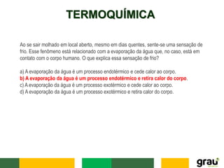 TERMOQUÍMICA
Ao se sair molhado em local aberto, mesmo em dias quentes, sente-se uma sensação de
frio. Esse fenômeno está relacionado com a evaporação da água que, no caso, está em
contato com o corpo humano. O que explica essa sensação de frio?
a) A evaporação da água é um processo endotérmico e cede calor ao corpo.
b) A evaporação da água é um processo endotérmico e retira calor do corpo.
c) A evaporação da água é um processo exotérmico e cede calor ao corpo.
d) A evaporação da água é um processo exotérmico e retira calor do corpo.
 
