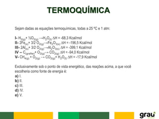 TERMOQUÍMICA
Sejam dadas as equações termoquímicas, todas a 25 ºC e 1 atm:
I- H2(g)+ ½O2(g) →H2O(l) ∆H = -68,3 Kcal/mol
II- 2Fe(s)+ 3/2 O2(g)→Fe2O3(s) ∆H = -196,5 Kcal/mol
III- 2Al(s)+ 3/2 O2(g)→Al2O3(s) ∆H = -399,1 Kcal/mol
IV – C(grafite)+ O2(g)→ CO2(g) ∆H = -94,0 Kcal/mol
V- CH4(g) + O2(g) → CO2(g)+ H2O(l) ∆H = -17,9 Kcal/mol
Exclusivamente sob o ponto de vista energético, das reações acima, a que você
escolheria como fonte de energia é:
a) I.
b) II.
c) III.
d) IV.
e) V.
 