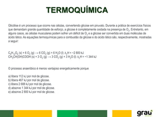 TERMOQUÍMICA
Glicólise é um processo que ocorre nas células, convertendo glicose em piruvato. Durante a prática de exercícios físicos
que demandam grande quantidade de esforço, a glicose é completamente oxidada na presença de O2. Entretanto, em
alguns casos, as células musculares podem sofrer um déficit de O2 e a glicose ser convertida em duas moléculas de
ácido lático. As equações termoquímicas para a combustão da glicose e do ácido lático são, respectivamente, mostradas
a seguir:
C6H12O6 (s) + 6 O2 (g) → 6 CO2 (g) + 6 H2O (l) ∆cH = −2 800 kJ
CH3CH(OH)COOH (s) + 3 O2 (g) → 3 CO2 (g) + 3 H2O (l) ∆cH = −1 344 kJ
O processo anaeróbico é menos vantajoso energeticamente porque
a) libera 112 kJ por mol de glicose.
b) libera 467 kJ por mol de glicose.
c) libera 2 688 kJ por mol de glicose.
d) absorve 1 344 kJ por mol de glicose.
e) absorve 2 800 kJ por mol de glicose.
 