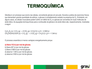 TERMOQUÍMICA
Glicólise é um processo que ocorre nas células, convertendo glicose em piruvato. Durante a prática de exercícios físicos
que demandam grande quantidade de esforço, a glicose é completamente oxidada na presença de O2. Entretanto, em
alguns casos, as células musculares podem sofrer um déficit de O2 e a glicose ser convertida em duas moléculas de
ácido lático. As equações termoquímicas para a combustão da glicose e do ácido lático são, respectivamente, mostradas
a seguir:
C6H12O6 (s) + 6 O2 (g) → 6 CO2 (g) + 6 H2O (l) ∆cH = −2 800 kJ
CH3CH(OH)COOH (s) + 3 O2 (g) → 3 CO2 (g) + 3 H2O (l) ∆cH = −1 344 kJ
O processo anaeróbico é menos vantajoso energeticamente porque
a) libera 112 kJ por mol de glicose.
b) libera 467 kJ por mol de glicose.
c) libera 2 688 kJ por mol de glicose.
d) absorve 1 344 kJ por mol de glicose.
e) absorve 2 800 kJ por mol de glicose.
 