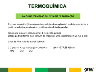 TERMOQUÍMICA
CALOR DE FORMAÇÃO OU ENTALPIA DE FORMAÇÃO
É o calor envolvido (liberado ou absorvido) na formação de 1 mol de substância, a
partir de substâncias simples, considerando o Estado padrão.
Substância simples: possui apenas 1 elemento químico
Estado padrão: forma mais comum de encontrar uma substância em 25°C e 1 atm
Calor de formação do etanol: C2H5OH
2 C (graf) + 3 H2 (g) + ½ O2 (g) -> C2H5OH (l) ΔH = -277,69 kJ/mol
0KJ 0KJ 0KJ
 