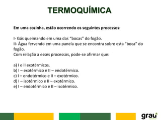 TERMOQUÍMICA
Em uma cozinha, estão ocorrendo os seguintes processos:
I- Gás queimando em uma das “bocas” do fogão.
II- Água fervendo em uma panela que se encontra sobre esta “boca” do
fogão.
Com relação a esses processos, pode-se afirmar que:
a) I e II exotérmicos.
b) I – exotérmico e II – endotérmico.
c) I – endotérmico e II – exotérmico.
d) I – isotérmico e II – exotérmico.
e) I – endotérmico e II – isotérmico.
 