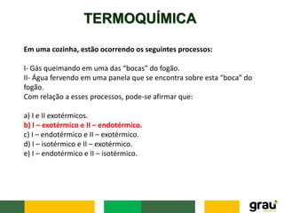TERMOQUÍMICA
Em uma cozinha, estão ocorrendo os seguintes processos:
I- Gás queimando em uma das “bocas” do fogão.
II- Água fervendo em uma panela que se encontra sobre esta “boca” do
fogão.
Com relação a esses processos, pode-se afirmar que:
a) I e II exotérmicos.
b) I – exotérmico e II – endotérmico.
c) I – endotérmico e II – exotérmico.
d) I – isotérmico e II – exotérmico.
e) I – endotérmico e II – isotérmico.
 