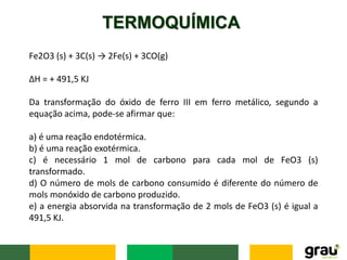 TERMOQUÍMICA
Fe2O3 (s) + 3C(s) → 2Fe(s) + 3CO(g)
ΔH = + 491,5 KJ
Da transformação do óxido de ferro III em ferro metálico, segundo a
equação acima, pode-se afirmar que:
a) é uma reação endotérmica.
b) é uma reação exotérmica.
c) é necessário 1 mol de carbono para cada mol de FeO3 (s)
transformado.
d) O número de mols de carbono consumido é diferente do número de
mols monóxido de carbono produzido.
e) a energia absorvida na transformação de 2 mols de FeO3 (s) é igual a
491,5 KJ.
 