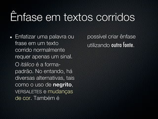 Ênfase em textos corridos
Enfatizar uma palavra ou      possível criar ênfase
frase em um texto             utilizando outra fonte.
corrido normalmente
requer apenas um sinal.
O itálico é a forma-
padrão. No entando, há
diversas alternativas, tais
como o uso de negrito,
VERSALETES e mudanças
de cor. Também é
 