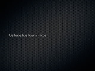 Os trabalhos foram fracos.
 