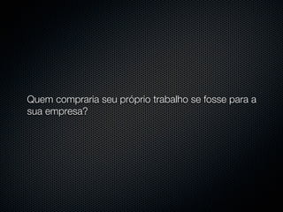 Quem compraria seu próprio trabalho se fosse para a
sua empresa?
 