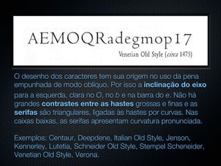 O desenho dos caracteres tem sua origem no uso da pena
empunhada de modo oblíquo. Por isso a inclinação do eixo
para a esquerda, clara no O, no b e na barra do e. Não há
grandes contrastes entre as hastes grossas e finas e as
serifas são triangulares, ligadas às hastes por curvas. Nas
caixas baixas, as serifas apresentam curvatura pronunciada.

Exemplos: Centaur, Deepdene, Italian Old Style, Jenson,
Kennerley, Lutetia, Schneider Old Style, Stempel Scheneider,
Venetian Old Style, Verona.
 