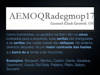 Como humanistas, os garaldos também têm os eixos
inclinados para a esquerda, suas serifas são triangulares
e as serifas das caixas baixas são oblíquas. No entanto,
diversos daqueles, há um maior contraste das hastes
e a barra do e tende a ser horizontal.

Exemplos: Benguart, Bembo, Caslon, Dante, Garaldus,
Garamond, Goudy Old Style, Palatino, Platin, Sabon,
Souvenir
 