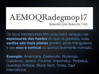 Os tipos transacionais têm uma maior variação nas
espessuras das hastes do que os garaldos, suas
serifas são mais planas (porém, ainda triangulares)
e seu eixo é vertical ou apenas levemente inclinado.

Exemplo: Americana, Baskerville, Bookman,
Caledonia, Janson, Fournier, Imprimatur, Perpetua,
Quadriga Antiqua, Stone Serif, Times, Zapf
International.
 