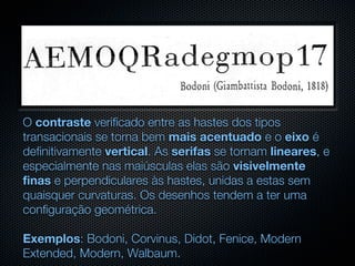O contraste verificado entre as hastes dos tipos
transacionais se torna bem mais acentuado e o eixo é
definitivamente vertical. As serifas se tornam lineares, e
especialmente nas maiúsculas elas são visivelmente
finas e perpendiculares às hastes, unidas a estas sem
quaisquer curvaturas. Os desenhos tendem a ter uma
configuração geométrica.

Exemplos: Bodoni, Corvinus, Didot, Fenice, Modern
Extended, Modern, Walbaum.
 