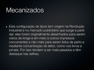 Mecanizados

Esta configuração de tipos tem origem na Revolução
Industrial e no mercado publicitário que surge a partir
daí: eles foram originalmente desenhados para serem
vistos de longe e em meio a outros impressos
concorrentes e não mais para serem lidos de perto e
mediante concentração do leitor, como nos livros e
jornais. Por isso tendem a ser mais pesados e têm
destaque nas sefiras.
 