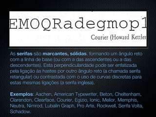 As serifas são marcantes, sólidas, formando um ângulo reto
com a linha de base (ou com a das ascendentes ou a das
descendentes). Esta perpendicularidade pode ser enfatizada
pela ligação às hastes por outro ângulo reto (a chamada serifa
retangular) ou contrastada com o uso de curvas discretas para
estas mesmas ligações (a serifa inglesa).

Exemplos: Aachen, American Typewriter, Beton, Cheltenham,
Clarendon, Clearface, Courier, Egizio, Ionic, Melior, Memphis,
Neutra, Nimrod, Lubalin Graph, Pro Arte, Rockwell, Serifa Volta,
Schadow.
 
