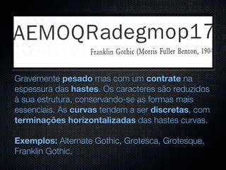 Gravemente pesado mas com um contrate na
espessura das hastes. Os caracteres são reduzidos
à sua estrutura, conservando-se as formas mais
essenciais. As curvas tendem a ser discretas, com
terminações horizontalizadas das hastes curvas.

Exemplos: Alternate Gothic, Grotesca, Grotesque,
Franklin Gothic.
 