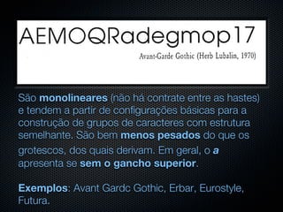 São monolineares (não há contrate entre as hastes)
e tendem a partir de configurações básicas para a
construção de grupos de caracteres com estrutura
semelhante. São bem menos pesados do que os
grotescos, dos quais derivam. Em geral, o a
apresenta se sem o gancho superior.

Exemplos: Avant Gardc Gothic, Erbar, Eurostyle,
Futura.
 