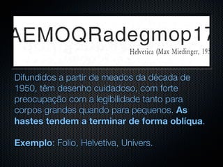 Difundidos a partir de meados da década de
1950, têm desenho cuidadoso, com forte
preocupação com a legibilidade tanto para
corpos grandes quando para pequenos. As
hastes tendem a terminar de forma oblíqua.

Exemplo: Folio, Helvetiva, Univers.
 
