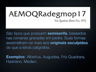 São tipos que possuem semiserifa, baseados
nas romanas gravadas em pedra. Suas formas
assemelham-se mais aos originais esculpidos
do que a letras caligrafias.

Exemplos: Albertus, Augustea, Friz Quadrara,
Hadriano, Medien.
 
